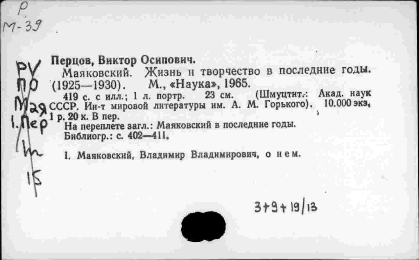 ﻿
Перцов, Виктор Осипович.
Маяковский. Жизнь и творчество в последние годы. (1925— 1930). М., «Н аука», 1965.
419 с. с илл.; 1 л. портр. 23 см. (Шмуцтит.-: Акад, наук СССР. Ин-т мировой литературы им. А. М. Горького). 10.000 экз, 1 р. 20 к. В пер.	‘
На переплете загл.: Маяковский в последние годы.
Библиогр.: с. 402—411,
I. Маяковский, Владимир Владимирович, о нем.
3^3+ 19/и